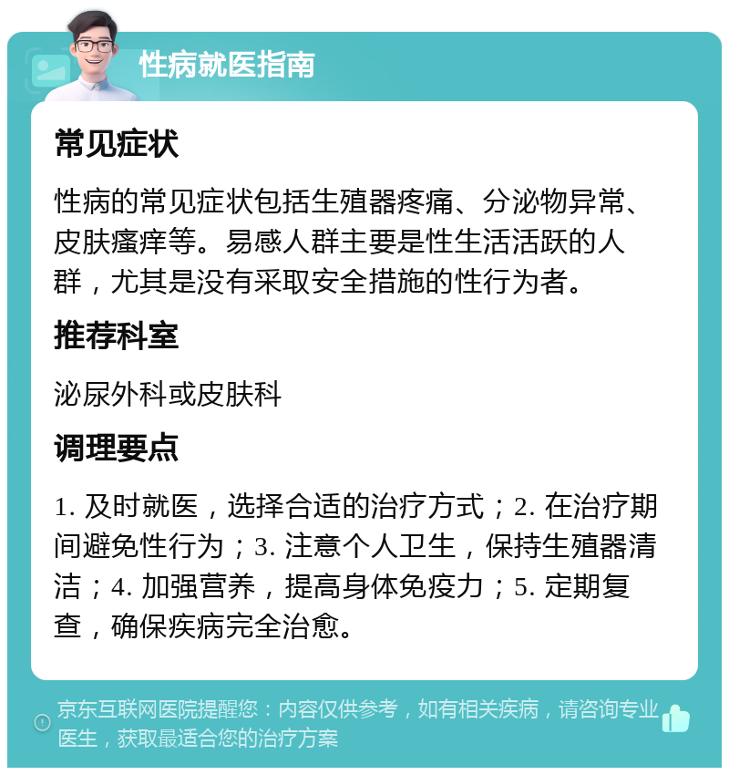 性病就医指南 常见症状 性病的常见症状包括生殖器疼痛、分泌物异常、皮肤瘙痒等。易感人群主要是性生活活跃的人群，尤其是没有采取安全措施的性行为者。 推荐科室 泌尿外科或皮肤科 调理要点 1. 及时就医，选择合适的治疗方式；2. 在治疗期间避免性行为；3. 注意个人卫生，保持生殖器清洁；4. 加强营养，提高身体免疫力；5. 定期复查，确保疾病完全治愈。