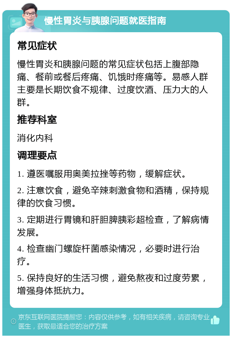 慢性胃炎与胰腺问题就医指南 常见症状 慢性胃炎和胰腺问题的常见症状包括上腹部隐痛、餐前或餐后疼痛、饥饿时疼痛等。易感人群主要是长期饮食不规律、过度饮酒、压力大的人群。 推荐科室 消化内科 调理要点 1. 遵医嘱服用奥美拉挫等药物，缓解症状。 2. 注意饮食，避免辛辣刺激食物和酒精，保持规律的饮食习惯。 3. 定期进行胃镜和肝胆脾胰彩超检查，了解病情发展。 4. 检查幽门螺旋杆菌感染情况，必要时进行治疗。 5. 保持良好的生活习惯，避免熬夜和过度劳累，增强身体抵抗力。