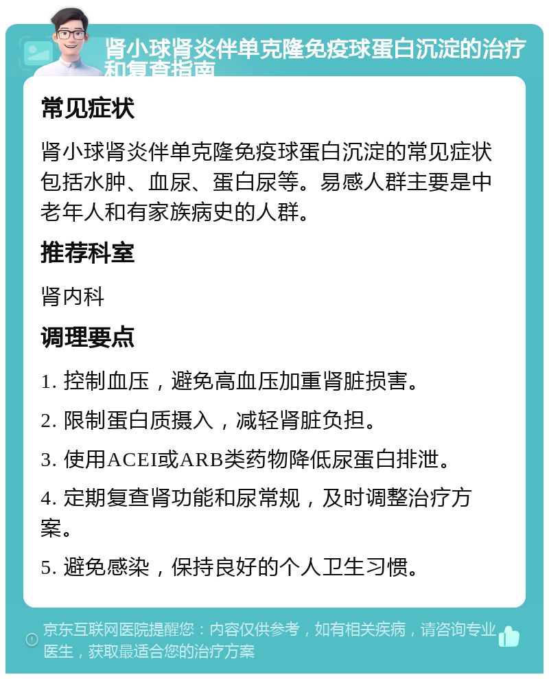 肾小球肾炎伴单克隆免疫球蛋白沉淀的治疗和复查指南 常见症状 肾小球肾炎伴单克隆免疫球蛋白沉淀的常见症状包括水肿、血尿、蛋白尿等。易感人群主要是中老年人和有家族病史的人群。 推荐科室 肾内科 调理要点 1. 控制血压，避免高血压加重肾脏损害。 2. 限制蛋白质摄入，减轻肾脏负担。 3. 使用ACEI或ARB类药物降低尿蛋白排泄。 4. 定期复查肾功能和尿常规，及时调整治疗方案。 5. 避免感染，保持良好的个人卫生习惯。