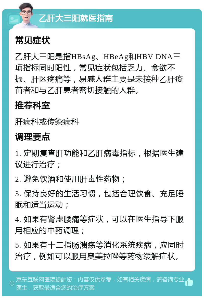 乙肝大三阳就医指南 常见症状 乙肝大三阳是指HBsAg、HBeAg和HBV DNA三项指标同时阳性，常见症状包括乏力、食欲不振、肝区疼痛等，易感人群主要是未接种乙肝疫苗者和与乙肝患者密切接触的人群。 推荐科室 肝病科或传染病科 调理要点 1. 定期复查肝功能和乙肝病毒指标，根据医生建议进行治疗； 2. 避免饮酒和使用肝毒性药物； 3. 保持良好的生活习惯，包括合理饮食、充足睡眠和适当运动； 4. 如果有肾虚腰痛等症状，可以在医生指导下服用相应的中药调理； 5. 如果有十二指肠溃疡等消化系统疾病，应同时治疗，例如可以服用奥美拉唑等药物缓解症状。