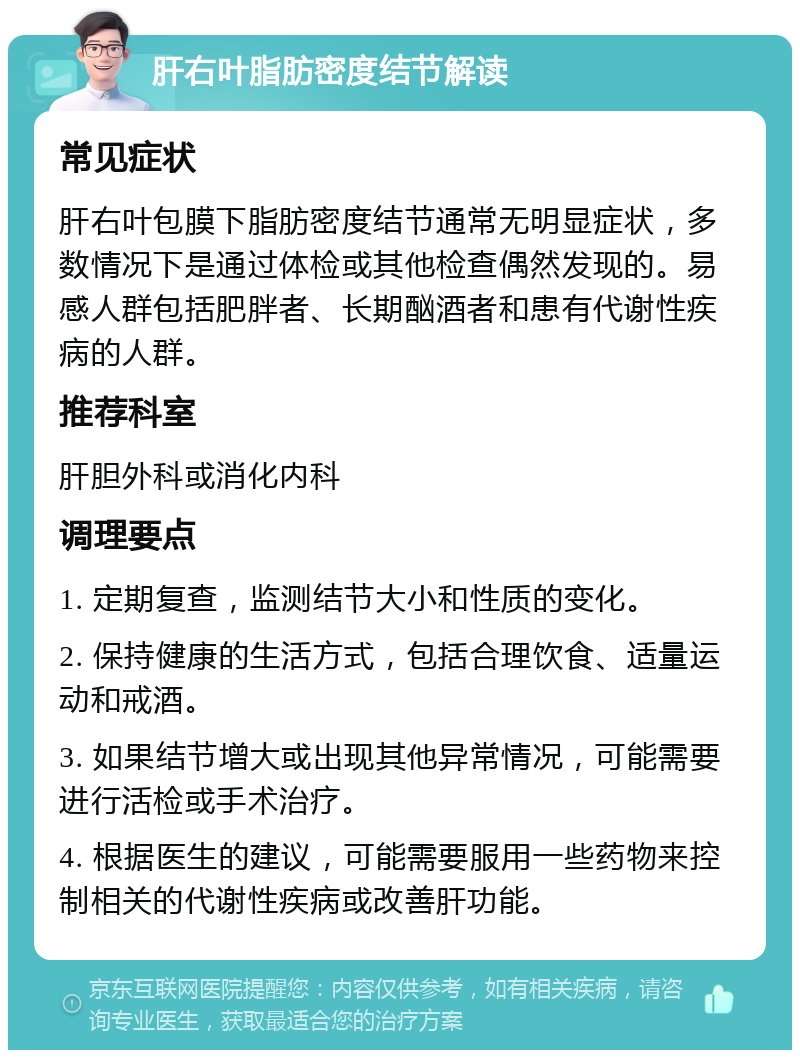 肝右叶脂肪密度结节解读 常见症状 肝右叶包膜下脂肪密度结节通常无明显症状，多数情况下是通过体检或其他检查偶然发现的。易感人群包括肥胖者、长期酗酒者和患有代谢性疾病的人群。 推荐科室 肝胆外科或消化内科 调理要点 1. 定期复查，监测结节大小和性质的变化。 2. 保持健康的生活方式，包括合理饮食、适量运动和戒酒。 3. 如果结节增大或出现其他异常情况，可能需要进行活检或手术治疗。 4. 根据医生的建议，可能需要服用一些药物来控制相关的代谢性疾病或改善肝功能。