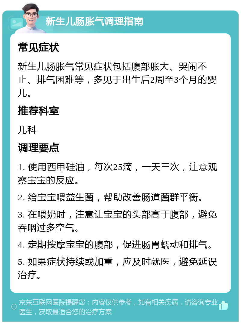 新生儿肠胀气调理指南 常见症状 新生儿肠胀气常见症状包括腹部胀大、哭闹不止、排气困难等，多见于出生后2周至3个月的婴儿。 推荐科室 儿科 调理要点 1. 使用西甲硅油，每次25滴，一天三次，注意观察宝宝的反应。 2. 给宝宝喂益生菌，帮助改善肠道菌群平衡。 3. 在喂奶时，注意让宝宝的头部高于腹部，避免吞咽过多空气。 4. 定期按摩宝宝的腹部，促进肠胃蠕动和排气。 5. 如果症状持续或加重，应及时就医，避免延误治疗。