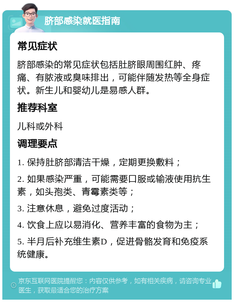 脐部感染就医指南 常见症状 脐部感染的常见症状包括肚脐眼周围红肿、疼痛、有脓液或臭味排出，可能伴随发热等全身症状。新生儿和婴幼儿是易感人群。 推荐科室 儿科或外科 调理要点 1. 保持肚脐部清洁干燥，定期更换敷料； 2. 如果感染严重，可能需要口服或输液使用抗生素，如头孢类、青霉素类等； 3. 注意休息，避免过度活动； 4. 饮食上应以易消化、营养丰富的食物为主； 5. 半月后补充维生素D，促进骨骼发育和免疫系统健康。