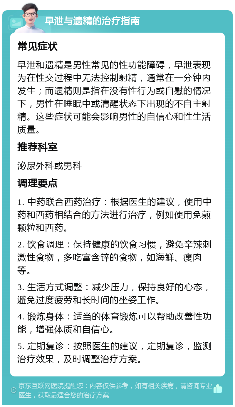 早泄与遗精的治疗指南 常见症状 早泄和遗精是男性常见的性功能障碍，早泄表现为在性交过程中无法控制射精，通常在一分钟内发生；而遗精则是指在没有性行为或自慰的情况下，男性在睡眠中或清醒状态下出现的不自主射精。这些症状可能会影响男性的自信心和性生活质量。 推荐科室 泌尿外科或男科 调理要点 1. 中药联合西药治疗：根据医生的建议，使用中药和西药相结合的方法进行治疗，例如使用免煎颗粒和西药。 2. 饮食调理：保持健康的饮食习惯，避免辛辣刺激性食物，多吃富含锌的食物，如海鲜、瘦肉等。 3. 生活方式调整：减少压力，保持良好的心态，避免过度疲劳和长时间的坐姿工作。 4. 锻炼身体：适当的体育锻炼可以帮助改善性功能，增强体质和自信心。 5. 定期复诊：按照医生的建议，定期复诊，监测治疗效果，及时调整治疗方案。