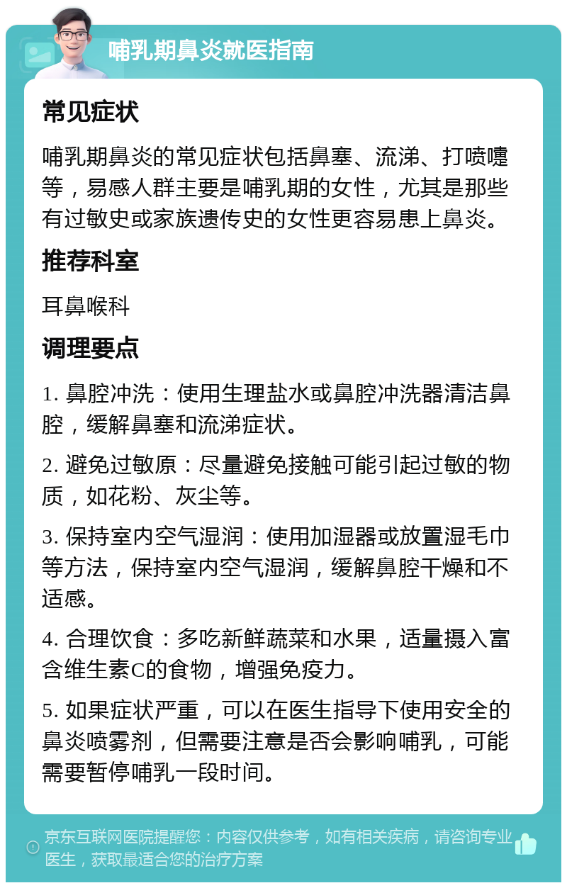 哺乳期鼻炎就医指南 常见症状 哺乳期鼻炎的常见症状包括鼻塞、流涕、打喷嚏等，易感人群主要是哺乳期的女性，尤其是那些有过敏史或家族遗传史的女性更容易患上鼻炎。 推荐科室 耳鼻喉科 调理要点 1. 鼻腔冲洗：使用生理盐水或鼻腔冲洗器清洁鼻腔，缓解鼻塞和流涕症状。 2. 避免过敏原：尽量避免接触可能引起过敏的物质，如花粉、灰尘等。 3. 保持室内空气湿润：使用加湿器或放置湿毛巾等方法，保持室内空气湿润，缓解鼻腔干燥和不适感。 4. 合理饮食：多吃新鲜蔬菜和水果，适量摄入富含维生素C的食物，增强免疫力。 5. 如果症状严重，可以在医生指导下使用安全的鼻炎喷雾剂，但需要注意是否会影响哺乳，可能需要暂停哺乳一段时间。