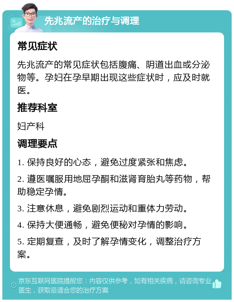 先兆流产的治疗与调理 常见症状 先兆流产的常见症状包括腹痛、阴道出血或分泌物等。孕妇在孕早期出现这些症状时，应及时就医。 推荐科室 妇产科 调理要点 1. 保持良好的心态，避免过度紧张和焦虑。 2. 遵医嘱服用地屈孕酮和滋肾育胎丸等药物，帮助稳定孕情。 3. 注意休息，避免剧烈运动和重体力劳动。 4. 保持大便通畅，避免便秘对孕情的影响。 5. 定期复查，及时了解孕情变化，调整治疗方案。