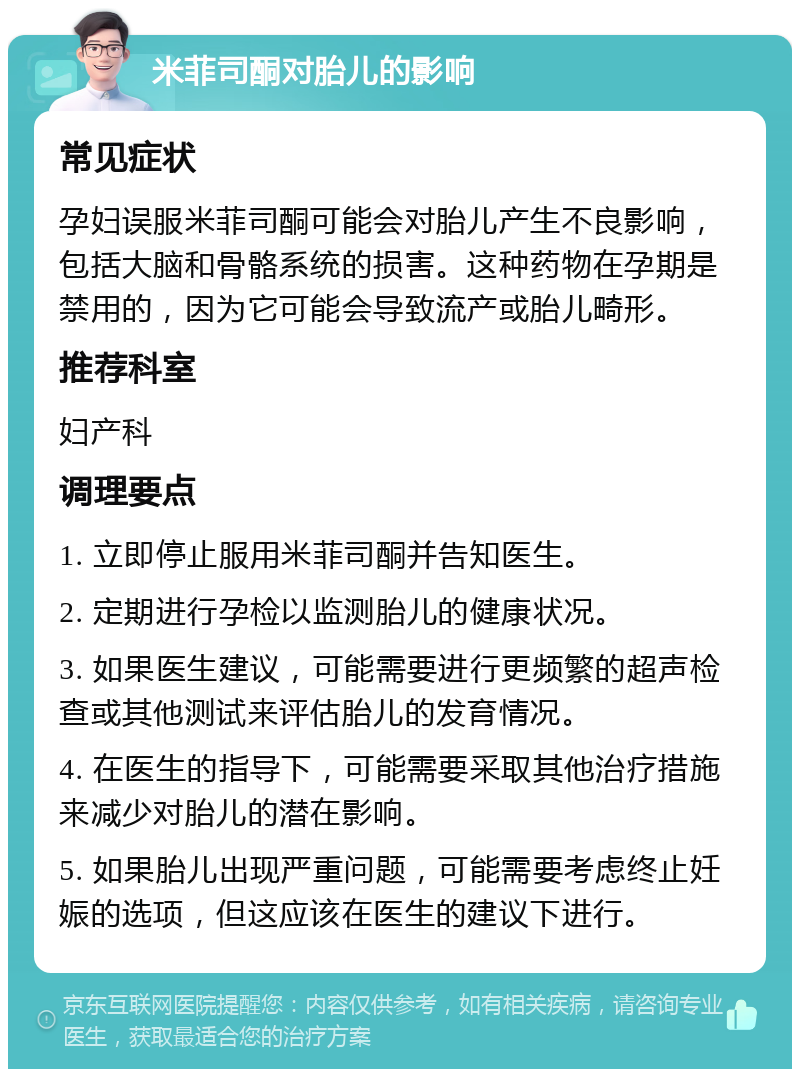 米菲司酮对胎儿的影响 常见症状 孕妇误服米菲司酮可能会对胎儿产生不良影响，包括大脑和骨骼系统的损害。这种药物在孕期是禁用的，因为它可能会导致流产或胎儿畸形。 推荐科室 妇产科 调理要点 1. 立即停止服用米菲司酮并告知医生。 2. 定期进行孕检以监测胎儿的健康状况。 3. 如果医生建议，可能需要进行更频繁的超声检查或其他测试来评估胎儿的发育情况。 4. 在医生的指导下，可能需要采取其他治疗措施来减少对胎儿的潜在影响。 5. 如果胎儿出现严重问题，可能需要考虑终止妊娠的选项，但这应该在医生的建议下进行。