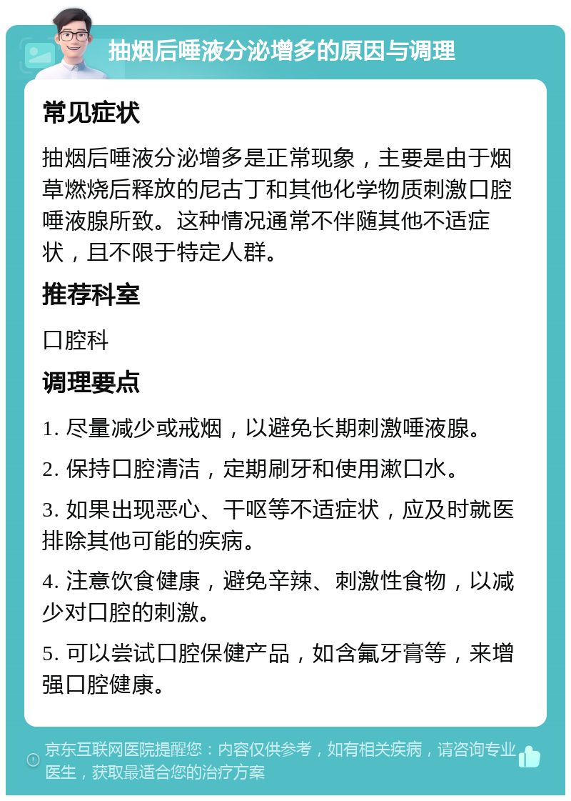 抽烟后唾液分泌增多的原因与调理 常见症状 抽烟后唾液分泌增多是正常现象，主要是由于烟草燃烧后释放的尼古丁和其他化学物质刺激口腔唾液腺所致。这种情况通常不伴随其他不适症状，且不限于特定人群。 推荐科室 口腔科 调理要点 1. 尽量减少或戒烟，以避免长期刺激唾液腺。 2. 保持口腔清洁，定期刷牙和使用漱口水。 3. 如果出现恶心、干呕等不适症状，应及时就医排除其他可能的疾病。 4. 注意饮食健康，避免辛辣、刺激性食物，以减少对口腔的刺激。 5. 可以尝试口腔保健产品，如含氟牙膏等，来增强口腔健康。