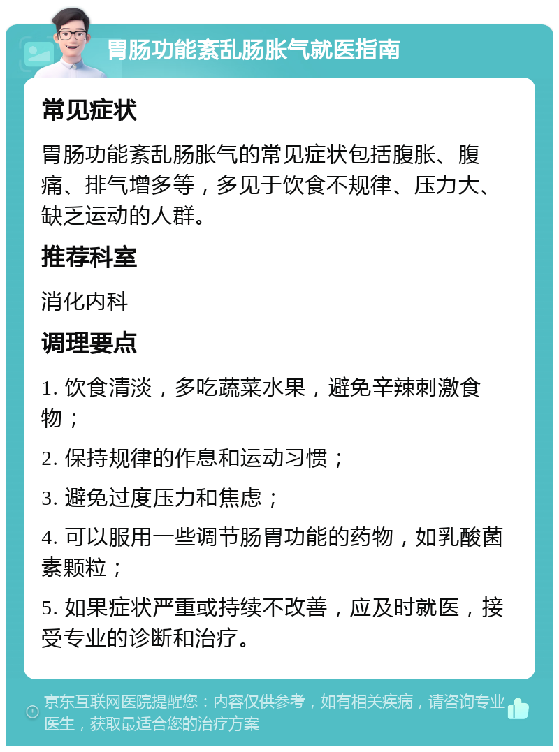 胃肠功能紊乱肠胀气就医指南 常见症状 胃肠功能紊乱肠胀气的常见症状包括腹胀、腹痛、排气增多等，多见于饮食不规律、压力大、缺乏运动的人群。 推荐科室 消化内科 调理要点 1. 饮食清淡，多吃蔬菜水果，避免辛辣刺激食物； 2. 保持规律的作息和运动习惯； 3. 避免过度压力和焦虑； 4. 可以服用一些调节肠胃功能的药物，如乳酸菌素颗粒； 5. 如果症状严重或持续不改善，应及时就医，接受专业的诊断和治疗。