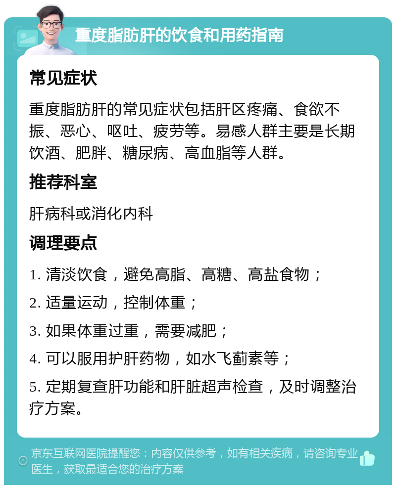 重度脂肪肝的饮食和用药指南 常见症状 重度脂肪肝的常见症状包括肝区疼痛、食欲不振、恶心、呕吐、疲劳等。易感人群主要是长期饮酒、肥胖、糖尿病、高血脂等人群。 推荐科室 肝病科或消化内科 调理要点 1. 清淡饮食，避免高脂、高糖、高盐食物； 2. 适量运动，控制体重； 3. 如果体重过重，需要减肥； 4. 可以服用护肝药物，如水飞蓟素等； 5. 定期复查肝功能和肝脏超声检查，及时调整治疗方案。