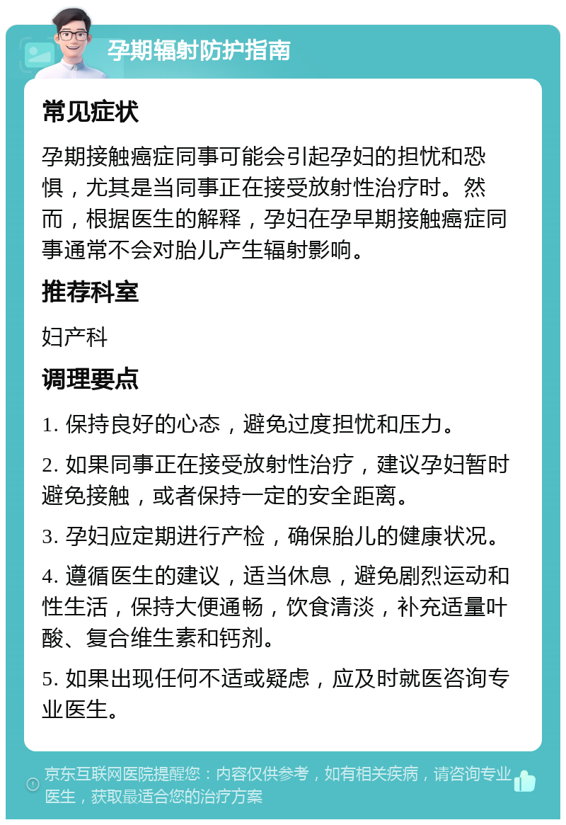 孕期辐射防护指南 常见症状 孕期接触癌症同事可能会引起孕妇的担忧和恐惧，尤其是当同事正在接受放射性治疗时。然而，根据医生的解释，孕妇在孕早期接触癌症同事通常不会对胎儿产生辐射影响。 推荐科室 妇产科 调理要点 1. 保持良好的心态，避免过度担忧和压力。 2. 如果同事正在接受放射性治疗，建议孕妇暂时避免接触，或者保持一定的安全距离。 3. 孕妇应定期进行产检，确保胎儿的健康状况。 4. 遵循医生的建议，适当休息，避免剧烈运动和性生活，保持大便通畅，饮食清淡，补充适量叶酸、复合维生素和钙剂。 5. 如果出现任何不适或疑虑，应及时就医咨询专业医生。