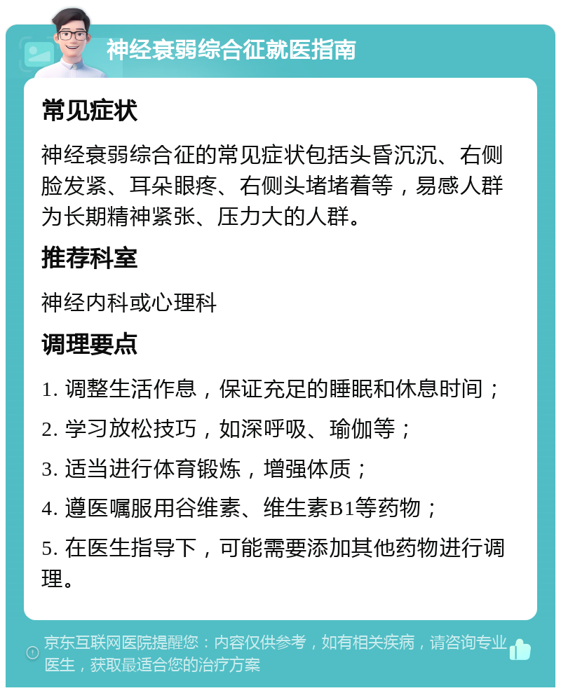 神经衰弱综合征就医指南 常见症状 神经衰弱综合征的常见症状包括头昏沉沉、右侧脸发紧、耳朵眼疼、右侧头堵堵着等，易感人群为长期精神紧张、压力大的人群。 推荐科室 神经内科或心理科 调理要点 1. 调整生活作息，保证充足的睡眠和休息时间； 2. 学习放松技巧，如深呼吸、瑜伽等； 3. 适当进行体育锻炼，增强体质； 4. 遵医嘱服用谷维素、维生素B1等药物； 5. 在医生指导下，可能需要添加其他药物进行调理。