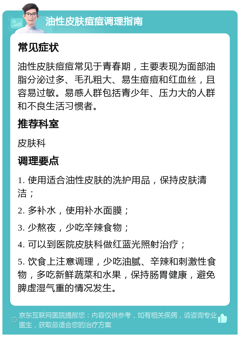 油性皮肤痘痘调理指南 常见症状 油性皮肤痘痘常见于青春期，主要表现为面部油脂分泌过多、毛孔粗大、易生痘痘和红血丝，且容易过敏。易感人群包括青少年、压力大的人群和不良生活习惯者。 推荐科室 皮肤科 调理要点 1. 使用适合油性皮肤的洗护用品，保持皮肤清洁； 2. 多补水，使用补水面膜； 3. 少熬夜，少吃辛辣食物； 4. 可以到医院皮肤科做红蓝光照射治疗； 5. 饮食上注意调理，少吃油腻、辛辣和刺激性食物，多吃新鲜蔬菜和水果，保持肠胃健康，避免脾虚湿气重的情况发生。