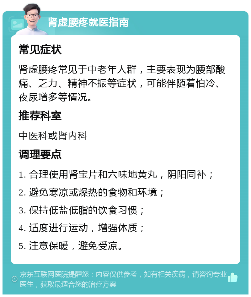 肾虚腰疼就医指南 常见症状 肾虚腰疼常见于中老年人群，主要表现为腰部酸痛、乏力、精神不振等症状，可能伴随着怕冷、夜尿增多等情况。 推荐科室 中医科或肾内科 调理要点 1. 合理使用肾宝片和六味地黄丸，阴阳同补； 2. 避免寒凉或燥热的食物和环境； 3. 保持低盐低脂的饮食习惯； 4. 适度进行运动，增强体质； 5. 注意保暖，避免受凉。