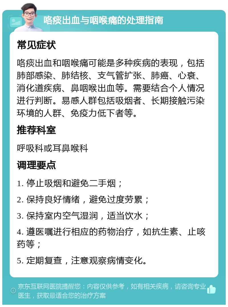 咯痰出血与咽喉痛的处理指南 常见症状 咯痰出血和咽喉痛可能是多种疾病的表现，包括肺部感染、肺结核、支气管扩张、肺癌、心衰、消化道疾病、鼻咽喉出血等。需要结合个人情况进行判断。易感人群包括吸烟者、长期接触污染环境的人群、免疫力低下者等。 推荐科室 呼吸科或耳鼻喉科 调理要点 1. 停止吸烟和避免二手烟； 2. 保持良好情绪，避免过度劳累； 3. 保持室内空气湿润，适当饮水； 4. 遵医嘱进行相应的药物治疗，如抗生素、止咳药等； 5. 定期复查，注意观察病情变化。