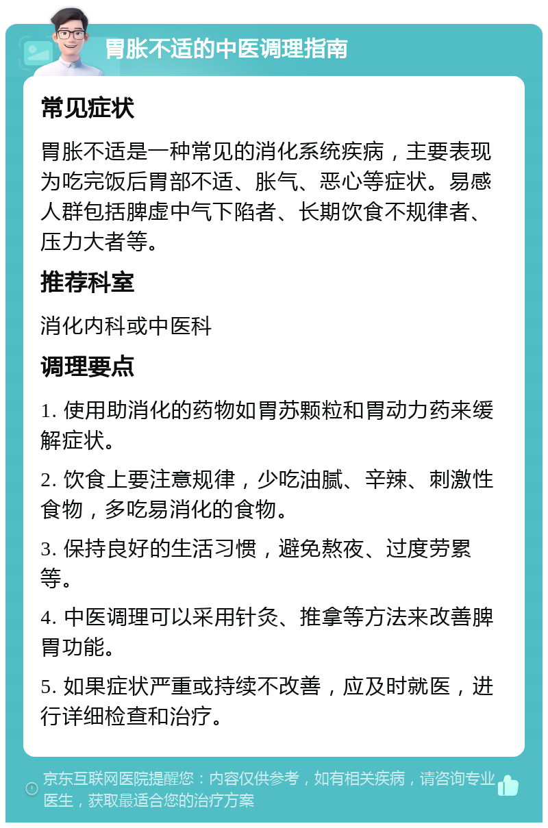 胃胀不适的中医调理指南 常见症状 胃胀不适是一种常见的消化系统疾病，主要表现为吃完饭后胃部不适、胀气、恶心等症状。易感人群包括脾虚中气下陷者、长期饮食不规律者、压力大者等。 推荐科室 消化内科或中医科 调理要点 1. 使用助消化的药物如胃苏颗粒和胃动力药来缓解症状。 2. 饮食上要注意规律，少吃油腻、辛辣、刺激性食物，多吃易消化的食物。 3. 保持良好的生活习惯，避免熬夜、过度劳累等。 4. 中医调理可以采用针灸、推拿等方法来改善脾胃功能。 5. 如果症状严重或持续不改善，应及时就医，进行详细检查和治疗。