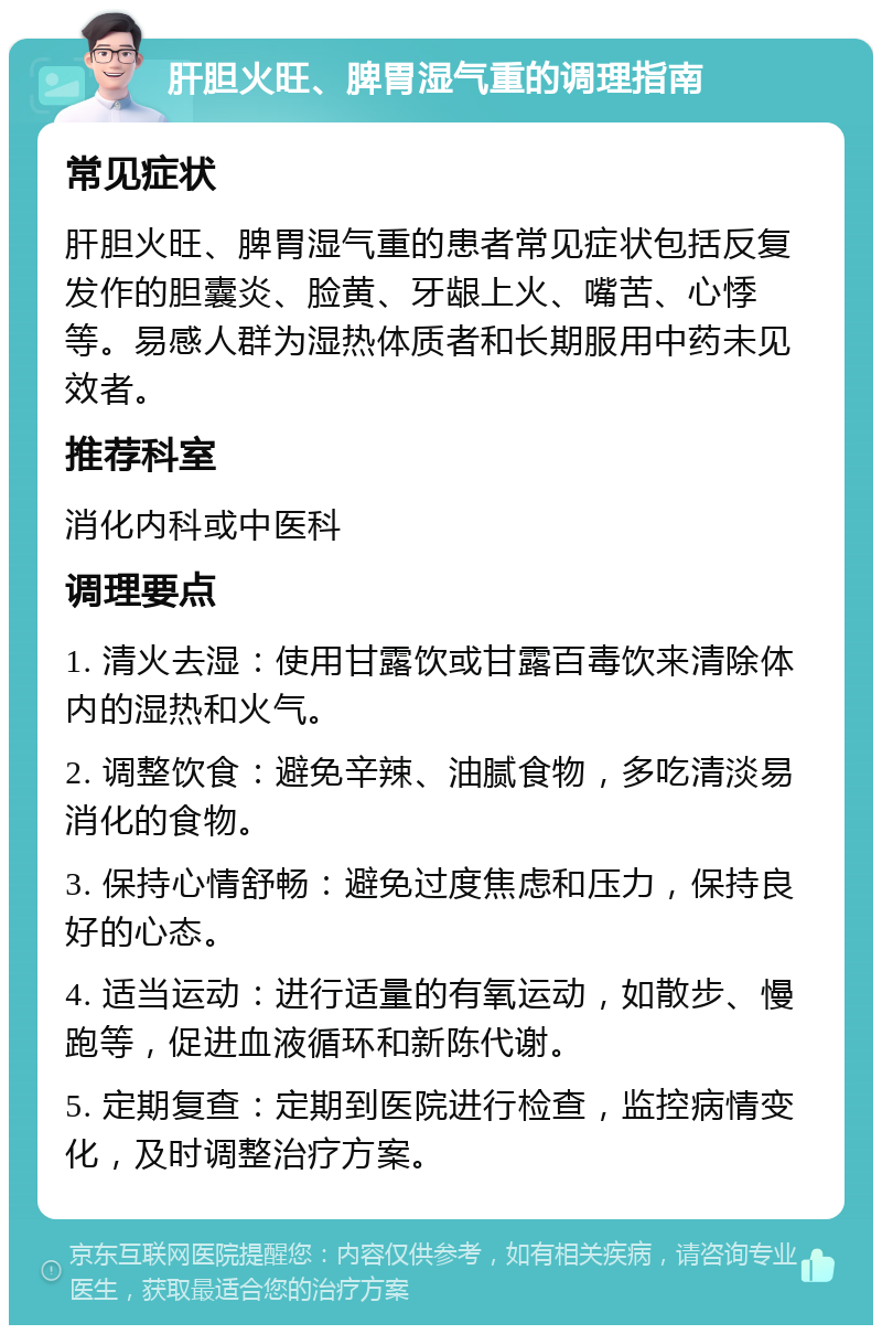 肝胆火旺、脾胃湿气重的调理指南 常见症状 肝胆火旺、脾胃湿气重的患者常见症状包括反复发作的胆囊炎、脸黄、牙龈上火、嘴苦、心悸等。易感人群为湿热体质者和长期服用中药未见效者。 推荐科室 消化内科或中医科 调理要点 1. 清火去湿：使用甘露饮或甘露百毒饮来清除体内的湿热和火气。 2. 调整饮食：避免辛辣、油腻食物，多吃清淡易消化的食物。 3. 保持心情舒畅：避免过度焦虑和压力，保持良好的心态。 4. 适当运动：进行适量的有氧运动，如散步、慢跑等，促进血液循环和新陈代谢。 5. 定期复查：定期到医院进行检查，监控病情变化，及时调整治疗方案。