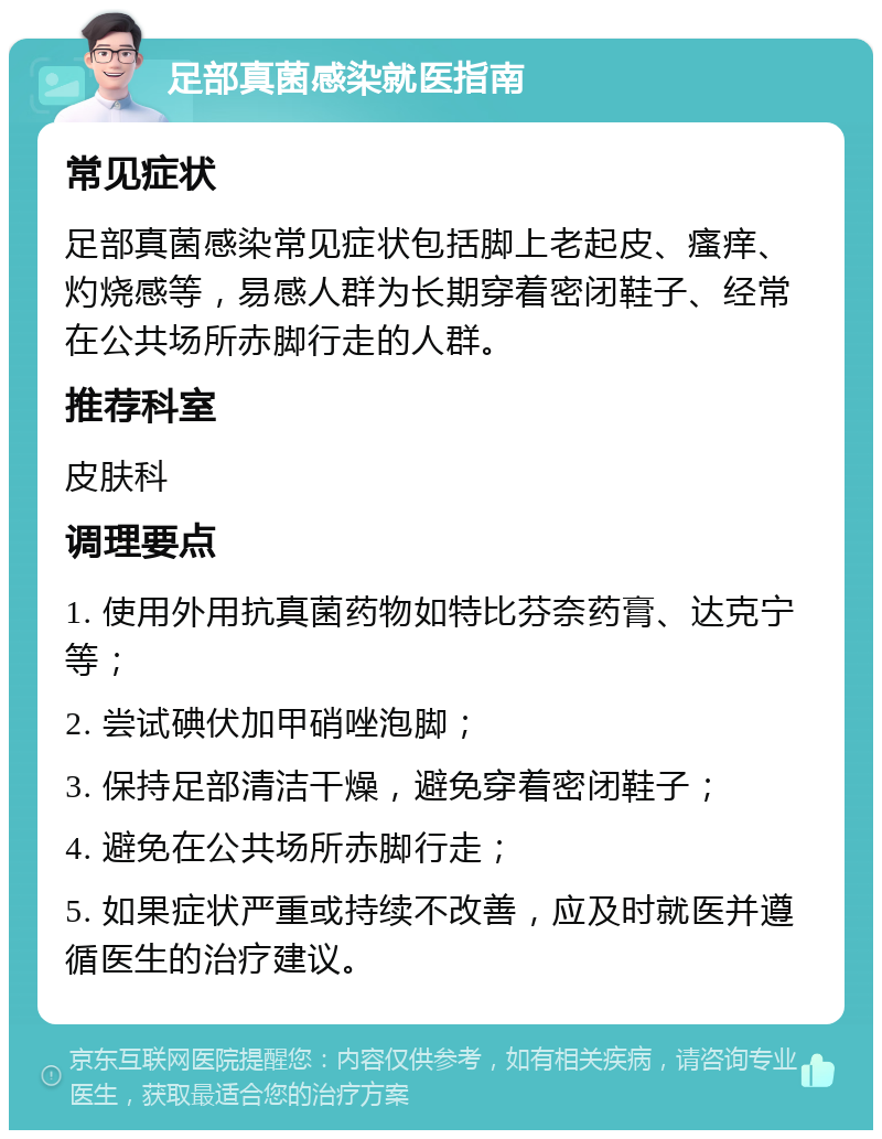 足部真菌感染就医指南 常见症状 足部真菌感染常见症状包括脚上老起皮、瘙痒、灼烧感等，易感人群为长期穿着密闭鞋子、经常在公共场所赤脚行走的人群。 推荐科室 皮肤科 调理要点 1. 使用外用抗真菌药物如特比芬奈药膏、达克宁等； 2. 尝试碘伏加甲硝唑泡脚； 3. 保持足部清洁干燥，避免穿着密闭鞋子； 4. 避免在公共场所赤脚行走； 5. 如果症状严重或持续不改善，应及时就医并遵循医生的治疗建议。