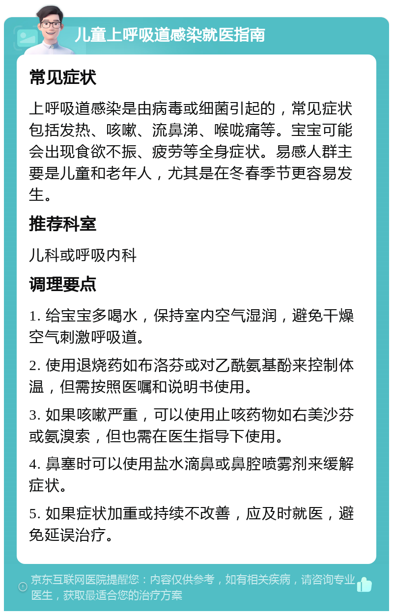 儿童上呼吸道感染就医指南 常见症状 上呼吸道感染是由病毒或细菌引起的，常见症状包括发热、咳嗽、流鼻涕、喉咙痛等。宝宝可能会出现食欲不振、疲劳等全身症状。易感人群主要是儿童和老年人，尤其是在冬春季节更容易发生。 推荐科室 儿科或呼吸内科 调理要点 1. 给宝宝多喝水，保持室内空气湿润，避免干燥空气刺激呼吸道。 2. 使用退烧药如布洛芬或对乙酰氨基酚来控制体温，但需按照医嘱和说明书使用。 3. 如果咳嗽严重，可以使用止咳药物如右美沙芬或氨溴索，但也需在医生指导下使用。 4. 鼻塞时可以使用盐水滴鼻或鼻腔喷雾剂来缓解症状。 5. 如果症状加重或持续不改善，应及时就医，避免延误治疗。