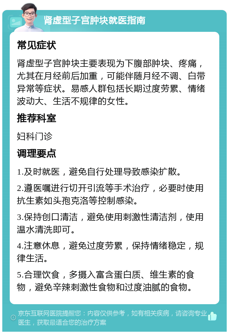 肾虚型子宫肿块就医指南 常见症状 肾虚型子宫肿块主要表现为下腹部肿块、疼痛，尤其在月经前后加重，可能伴随月经不调、白带异常等症状。易感人群包括长期过度劳累、情绪波动大、生活不规律的女性。 推荐科室 妇科门诊 调理要点 1.及时就医，避免自行处理导致感染扩散。 2.遵医嘱进行切开引流等手术治疗，必要时使用抗生素如头孢克洛等控制感染。 3.保持创口清洁，避免使用刺激性清洁剂，使用温水清洗即可。 4.注意休息，避免过度劳累，保持情绪稳定，规律生活。 5.合理饮食，多摄入富含蛋白质、维生素的食物，避免辛辣刺激性食物和过度油腻的食物。