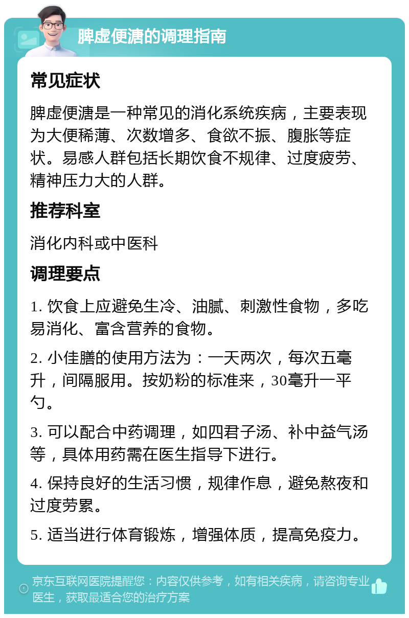 脾虚便溏的调理指南 常见症状 脾虚便溏是一种常见的消化系统疾病，主要表现为大便稀薄、次数增多、食欲不振、腹胀等症状。易感人群包括长期饮食不规律、过度疲劳、精神压力大的人群。 推荐科室 消化内科或中医科 调理要点 1. 饮食上应避免生冷、油腻、刺激性食物，多吃易消化、富含营养的食物。 2. 小佳膳的使用方法为：一天两次，每次五毫升，间隔服用。按奶粉的标准来，30毫升一平勺。 3. 可以配合中药调理，如四君子汤、补中益气汤等，具体用药需在医生指导下进行。 4. 保持良好的生活习惯，规律作息，避免熬夜和过度劳累。 5. 适当进行体育锻炼，增强体质，提高免疫力。