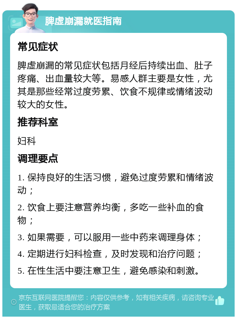 脾虚崩漏就医指南 常见症状 脾虚崩漏的常见症状包括月经后持续出血、肚子疼痛、出血量较大等。易感人群主要是女性，尤其是那些经常过度劳累、饮食不规律或情绪波动较大的女性。 推荐科室 妇科 调理要点 1. 保持良好的生活习惯，避免过度劳累和情绪波动； 2. 饮食上要注意营养均衡，多吃一些补血的食物； 3. 如果需要，可以服用一些中药来调理身体； 4. 定期进行妇科检查，及时发现和治疗问题； 5. 在性生活中要注意卫生，避免感染和刺激。