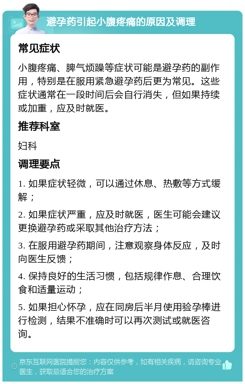 避孕药引起小腹疼痛的原因及调理 常见症状 小腹疼痛、脾气烦躁等症状可能是避孕药的副作用，特别是在服用紧急避孕药后更为常见。这些症状通常在一段时间后会自行消失，但如果持续或加重，应及时就医。 推荐科室 妇科 调理要点 1. 如果症状轻微，可以通过休息、热敷等方式缓解； 2. 如果症状严重，应及时就医，医生可能会建议更换避孕药或采取其他治疗方法； 3. 在服用避孕药期间，注意观察身体反应，及时向医生反馈； 4. 保持良好的生活习惯，包括规律作息、合理饮食和适量运动； 5. 如果担心怀孕，应在同房后半月使用验孕棒进行检测，结果不准确时可以再次测试或就医咨询。