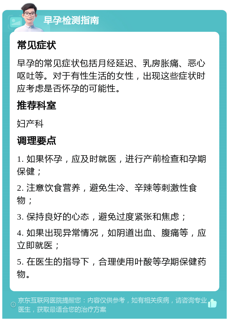 早孕检测指南 常见症状 早孕的常见症状包括月经延迟、乳房胀痛、恶心呕吐等。对于有性生活的女性，出现这些症状时应考虑是否怀孕的可能性。 推荐科室 妇产科 调理要点 1. 如果怀孕，应及时就医，进行产前检查和孕期保健； 2. 注意饮食营养，避免生冷、辛辣等刺激性食物； 3. 保持良好的心态，避免过度紧张和焦虑； 4. 如果出现异常情况，如阴道出血、腹痛等，应立即就医； 5. 在医生的指导下，合理使用叶酸等孕期保健药物。