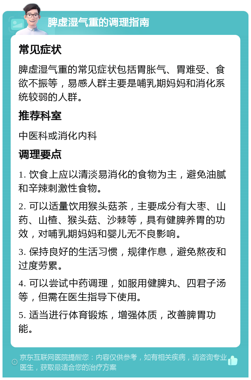 脾虚湿气重的调理指南 常见症状 脾虚湿气重的常见症状包括胃胀气、胃难受、食欲不振等，易感人群主要是哺乳期妈妈和消化系统较弱的人群。 推荐科室 中医科或消化内科 调理要点 1. 饮食上应以清淡易消化的食物为主，避免油腻和辛辣刺激性食物。 2. 可以适量饮用猴头菇茶，主要成分有大枣、山药、山楂、猴头菇、沙棘等，具有健脾养胃的功效，对哺乳期妈妈和婴儿无不良影响。 3. 保持良好的生活习惯，规律作息，避免熬夜和过度劳累。 4. 可以尝试中药调理，如服用健脾丸、四君子汤等，但需在医生指导下使用。 5. 适当进行体育锻炼，增强体质，改善脾胃功能。