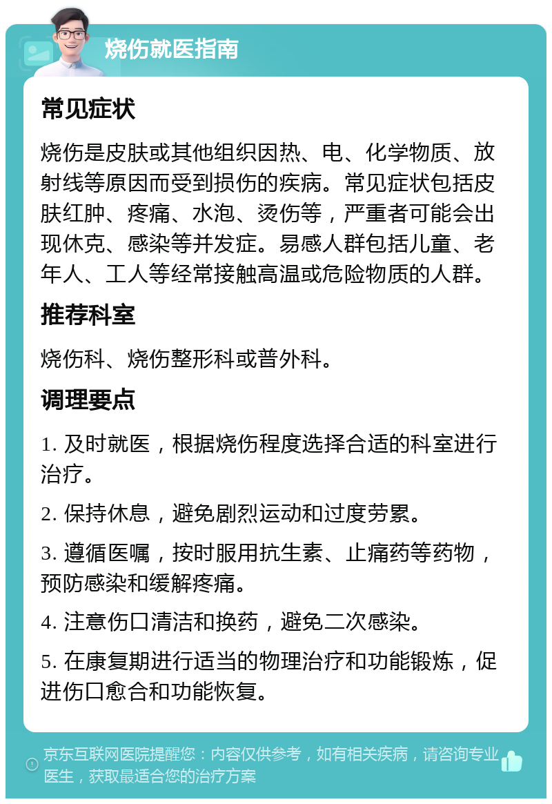 烧伤就医指南 常见症状 烧伤是皮肤或其他组织因热、电、化学物质、放射线等原因而受到损伤的疾病。常见症状包括皮肤红肿、疼痛、水泡、烫伤等，严重者可能会出现休克、感染等并发症。易感人群包括儿童、老年人、工人等经常接触高温或危险物质的人群。 推荐科室 烧伤科、烧伤整形科或普外科。 调理要点 1. 及时就医，根据烧伤程度选择合适的科室进行治疗。 2. 保持休息，避免剧烈运动和过度劳累。 3. 遵循医嘱，按时服用抗生素、止痛药等药物，预防感染和缓解疼痛。 4. 注意伤口清洁和换药，避免二次感染。 5. 在康复期进行适当的物理治疗和功能锻炼，促进伤口愈合和功能恢复。