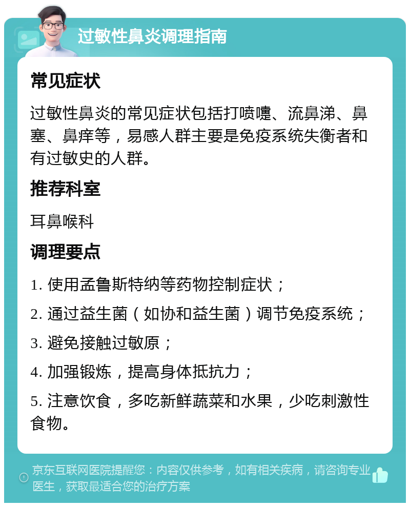 过敏性鼻炎调理指南 常见症状 过敏性鼻炎的常见症状包括打喷嚏、流鼻涕、鼻塞、鼻痒等，易感人群主要是免疫系统失衡者和有过敏史的人群。 推荐科室 耳鼻喉科 调理要点 1. 使用孟鲁斯特纳等药物控制症状； 2. 通过益生菌（如协和益生菌）调节免疫系统； 3. 避免接触过敏原； 4. 加强锻炼，提高身体抵抗力； 5. 注意饮食，多吃新鲜蔬菜和水果，少吃刺激性食物。