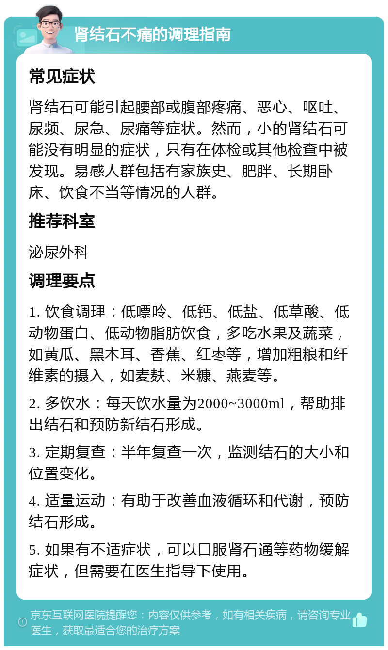 肾结石不痛的调理指南 常见症状 肾结石可能引起腰部或腹部疼痛、恶心、呕吐、尿频、尿急、尿痛等症状。然而，小的肾结石可能没有明显的症状，只有在体检或其他检查中被发现。易感人群包括有家族史、肥胖、长期卧床、饮食不当等情况的人群。 推荐科室 泌尿外科 调理要点 1. 饮食调理：低嘌呤、低钙、低盐、低草酸、低动物蛋白、低动物脂肪饮食，多吃水果及蔬菜，如黄瓜、黑木耳、香蕉、红枣等，增加粗粮和纤维素的摄入，如麦麸、米糠、燕麦等。 2. 多饮水：每天饮水量为2000~3000ml，帮助排出结石和预防新结石形成。 3. 定期复查：半年复查一次，监测结石的大小和位置变化。 4. 适量运动：有助于改善血液循环和代谢，预防结石形成。 5. 如果有不适症状，可以口服肾石通等药物缓解症状，但需要在医生指导下使用。