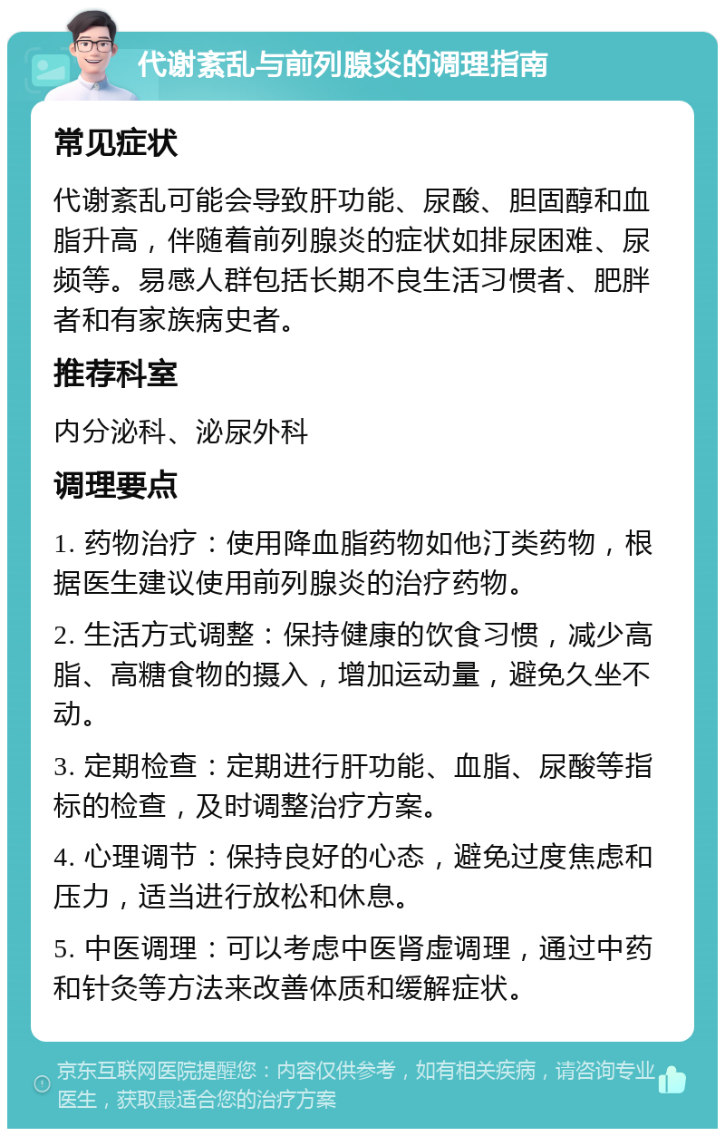 代谢紊乱与前列腺炎的调理指南 常见症状 代谢紊乱可能会导致肝功能、尿酸、胆固醇和血脂升高，伴随着前列腺炎的症状如排尿困难、尿频等。易感人群包括长期不良生活习惯者、肥胖者和有家族病史者。 推荐科室 内分泌科、泌尿外科 调理要点 1. 药物治疗：使用降血脂药物如他汀类药物，根据医生建议使用前列腺炎的治疗药物。 2. 生活方式调整：保持健康的饮食习惯，减少高脂、高糖食物的摄入，增加运动量，避免久坐不动。 3. 定期检查：定期进行肝功能、血脂、尿酸等指标的检查，及时调整治疗方案。 4. 心理调节：保持良好的心态，避免过度焦虑和压力，适当进行放松和休息。 5. 中医调理：可以考虑中医肾虚调理，通过中药和针灸等方法来改善体质和缓解症状。