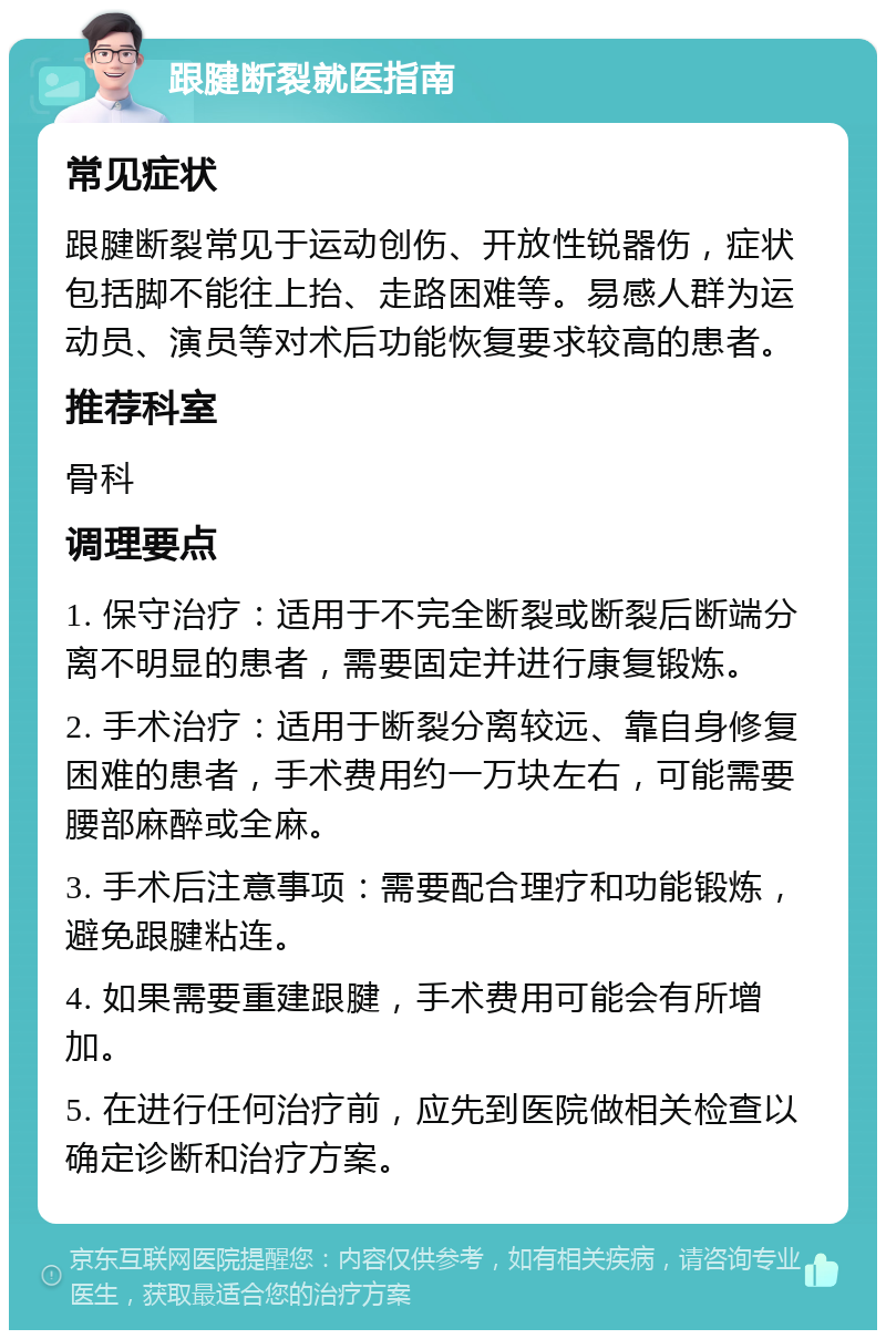 跟腱断裂就医指南 常见症状 跟腱断裂常见于运动创伤、开放性锐器伤，症状包括脚不能往上抬、走路困难等。易感人群为运动员、演员等对术后功能恢复要求较高的患者。 推荐科室 骨科 调理要点 1. 保守治疗：适用于不完全断裂或断裂后断端分离不明显的患者，需要固定并进行康复锻炼。 2. 手术治疗：适用于断裂分离较远、靠自身修复困难的患者，手术费用约一万块左右，可能需要腰部麻醉或全麻。 3. 手术后注意事项：需要配合理疗和功能锻炼，避免跟腱粘连。 4. 如果需要重建跟腱，手术费用可能会有所增加。 5. 在进行任何治疗前，应先到医院做相关检查以确定诊断和治疗方案。