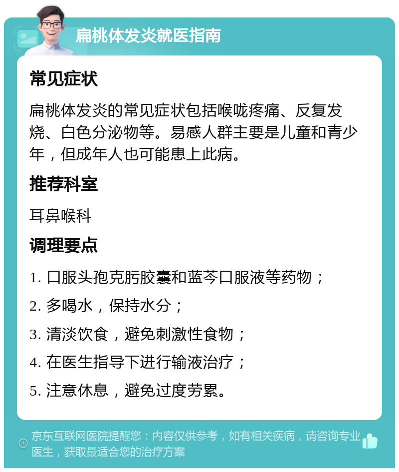 扁桃体发炎就医指南 常见症状 扁桃体发炎的常见症状包括喉咙疼痛、反复发烧、白色分泌物等。易感人群主要是儿童和青少年，但成年人也可能患上此病。 推荐科室 耳鼻喉科 调理要点 1. 口服头孢克肟胶囊和蓝芩口服液等药物； 2. 多喝水，保持水分； 3. 清淡饮食，避免刺激性食物； 4. 在医生指导下进行输液治疗； 5. 注意休息，避免过度劳累。