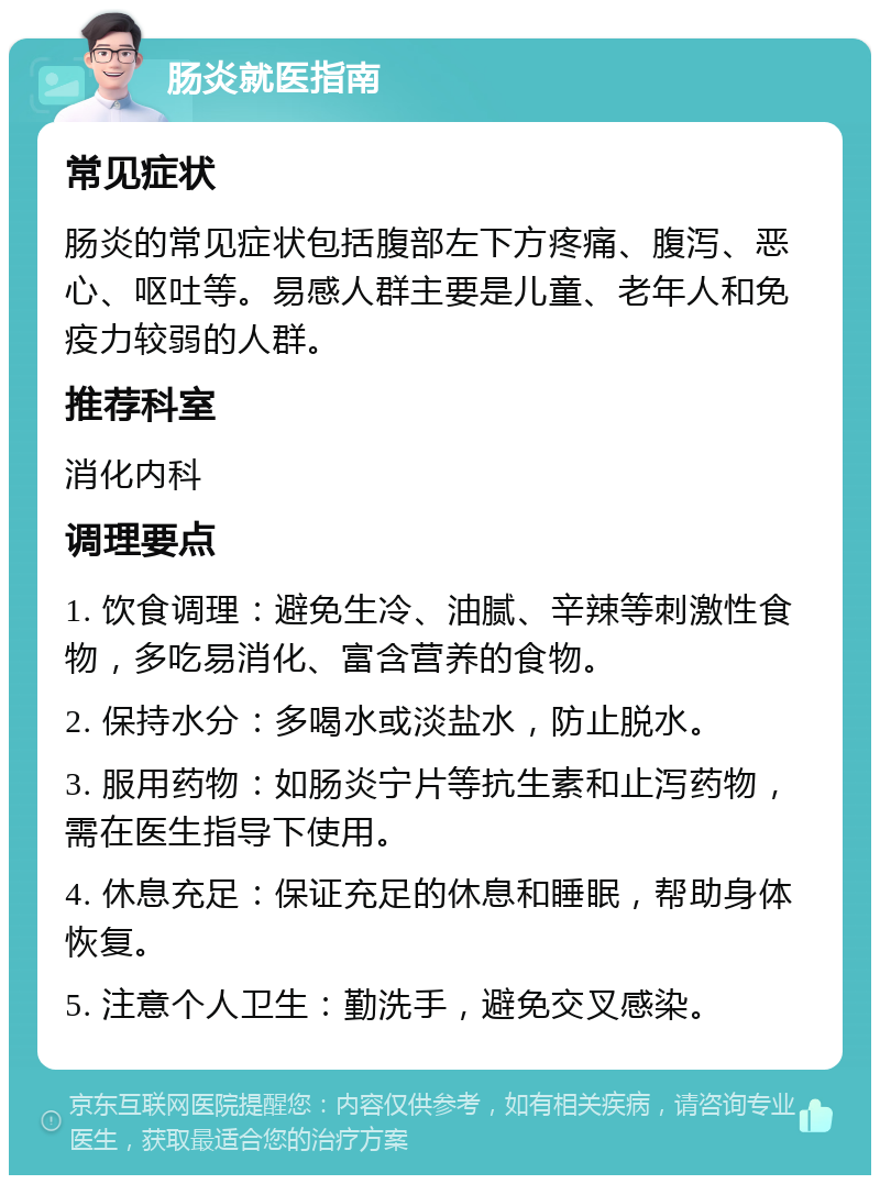 肠炎就医指南 常见症状 肠炎的常见症状包括腹部左下方疼痛、腹泻、恶心、呕吐等。易感人群主要是儿童、老年人和免疫力较弱的人群。 推荐科室 消化内科 调理要点 1. 饮食调理：避免生冷、油腻、辛辣等刺激性食物，多吃易消化、富含营养的食物。 2. 保持水分：多喝水或淡盐水，防止脱水。 3. 服用药物：如肠炎宁片等抗生素和止泻药物，需在医生指导下使用。 4. 休息充足：保证充足的休息和睡眠，帮助身体恢复。 5. 注意个人卫生：勤洗手，避免交叉感染。