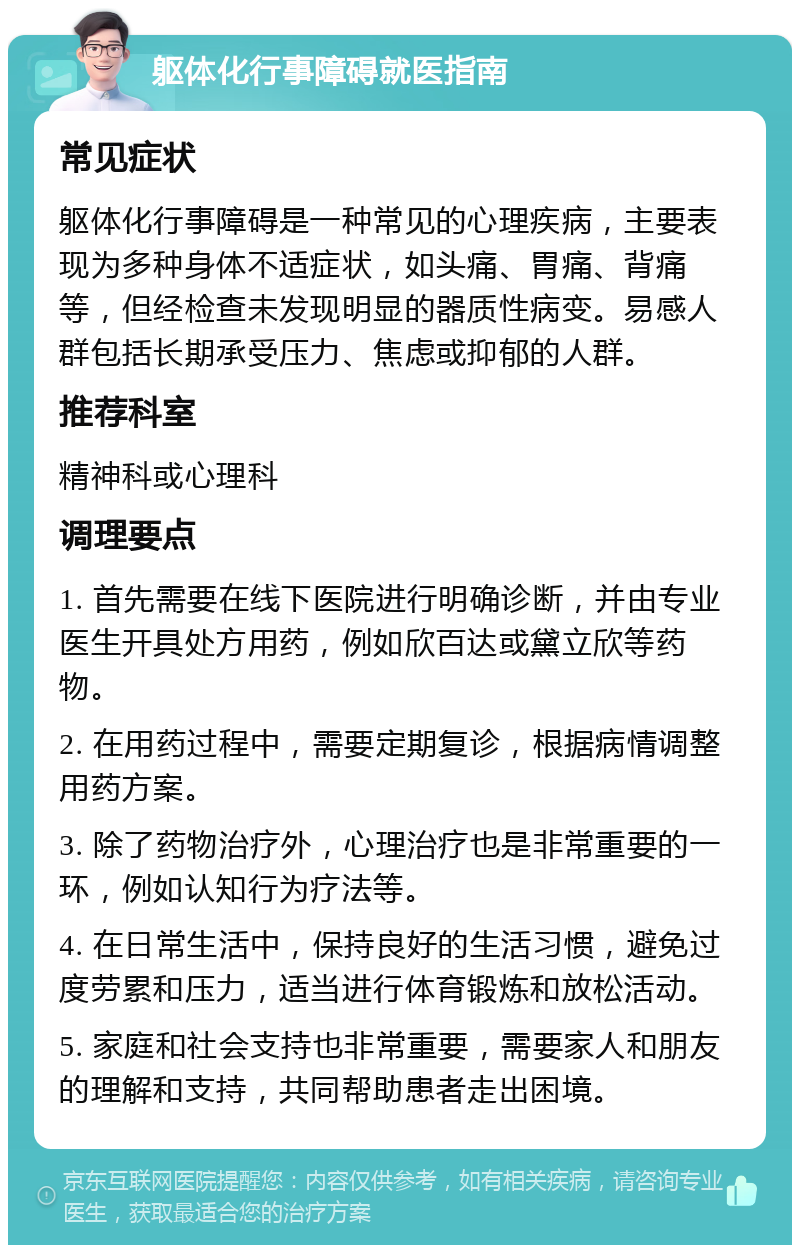 躯体化行事障碍就医指南 常见症状 躯体化行事障碍是一种常见的心理疾病，主要表现为多种身体不适症状，如头痛、胃痛、背痛等，但经检查未发现明显的器质性病变。易感人群包括长期承受压力、焦虑或抑郁的人群。 推荐科室 精神科或心理科 调理要点 1. 首先需要在线下医院进行明确诊断，并由专业医生开具处方用药，例如欣百达或黛立欣等药物。 2. 在用药过程中，需要定期复诊，根据病情调整用药方案。 3. 除了药物治疗外，心理治疗也是非常重要的一环，例如认知行为疗法等。 4. 在日常生活中，保持良好的生活习惯，避免过度劳累和压力，适当进行体育锻炼和放松活动。 5. 家庭和社会支持也非常重要，需要家人和朋友的理解和支持，共同帮助患者走出困境。