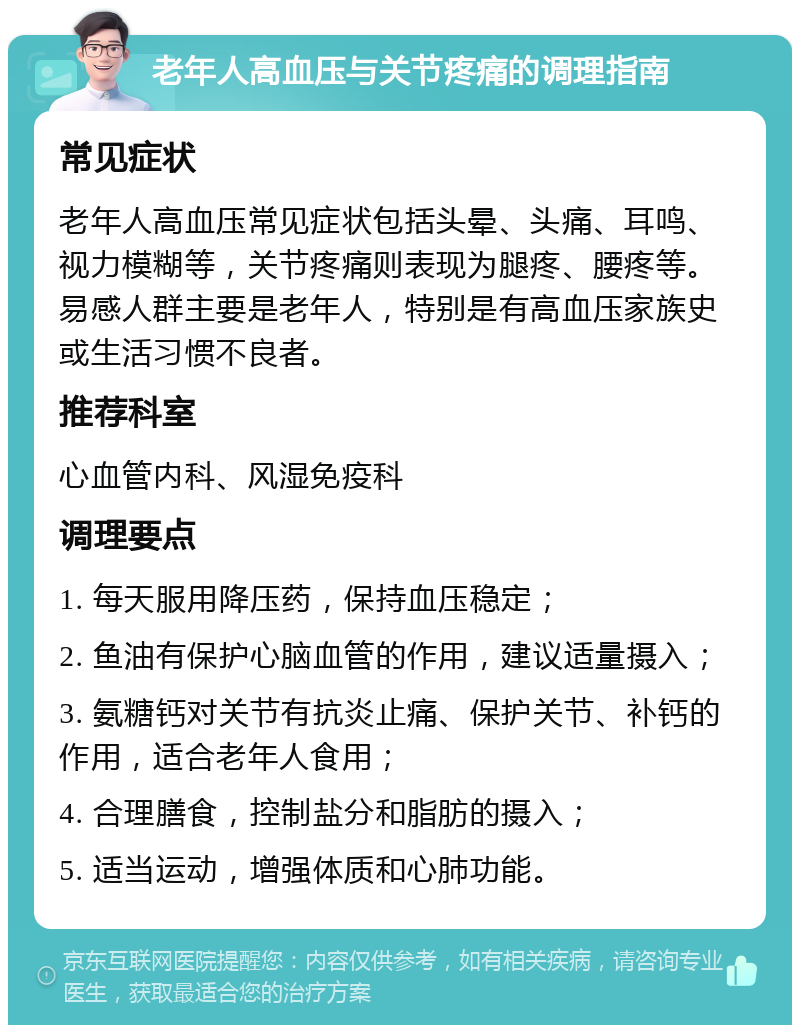 老年人高血压与关节疼痛的调理指南 常见症状 老年人高血压常见症状包括头晕、头痛、耳鸣、视力模糊等，关节疼痛则表现为腿疼、腰疼等。易感人群主要是老年人，特别是有高血压家族史或生活习惯不良者。 推荐科室 心血管内科、风湿免疫科 调理要点 1. 每天服用降压药，保持血压稳定； 2. 鱼油有保护心脑血管的作用，建议适量摄入； 3. 氨糖钙对关节有抗炎止痛、保护关节、补钙的作用，适合老年人食用； 4. 合理膳食，控制盐分和脂肪的摄入； 5. 适当运动，增强体质和心肺功能。