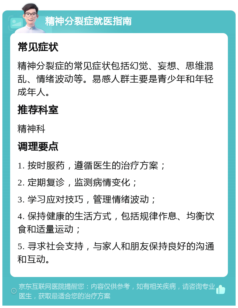 精神分裂症就医指南 常见症状 精神分裂症的常见症状包括幻觉、妄想、思维混乱、情绪波动等。易感人群主要是青少年和年轻成年人。 推荐科室 精神科 调理要点 1. 按时服药，遵循医生的治疗方案； 2. 定期复诊，监测病情变化； 3. 学习应对技巧，管理情绪波动； 4. 保持健康的生活方式，包括规律作息、均衡饮食和适量运动； 5. 寻求社会支持，与家人和朋友保持良好的沟通和互动。