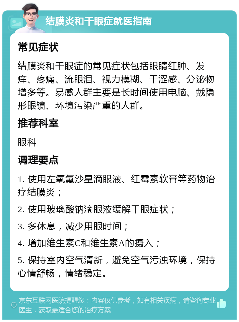 结膜炎和干眼症就医指南 常见症状 结膜炎和干眼症的常见症状包括眼睛红肿、发痒、疼痛、流眼泪、视力模糊、干涩感、分泌物增多等。易感人群主要是长时间使用电脑、戴隐形眼镜、环境污染严重的人群。 推荐科室 眼科 调理要点 1. 使用左氧氟沙星滴眼液、红霉素软膏等药物治疗结膜炎； 2. 使用玻璃酸钠滴眼液缓解干眼症状； 3. 多休息，减少用眼时间； 4. 增加维生素C和维生素A的摄入； 5. 保持室内空气清新，避免空气污浊环境，保持心情舒畅，情绪稳定。