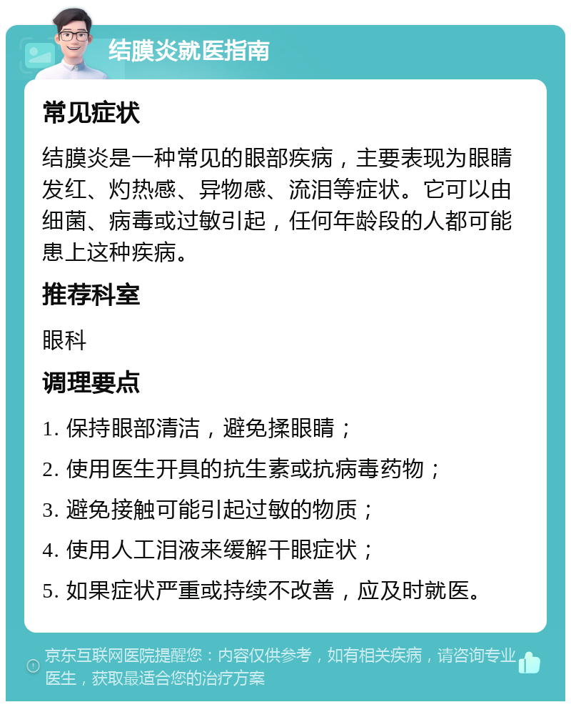 结膜炎就医指南 常见症状 结膜炎是一种常见的眼部疾病，主要表现为眼睛发红、灼热感、异物感、流泪等症状。它可以由细菌、病毒或过敏引起，任何年龄段的人都可能患上这种疾病。 推荐科室 眼科 调理要点 1. 保持眼部清洁，避免揉眼睛； 2. 使用医生开具的抗生素或抗病毒药物； 3. 避免接触可能引起过敏的物质； 4. 使用人工泪液来缓解干眼症状； 5. 如果症状严重或持续不改善，应及时就医。