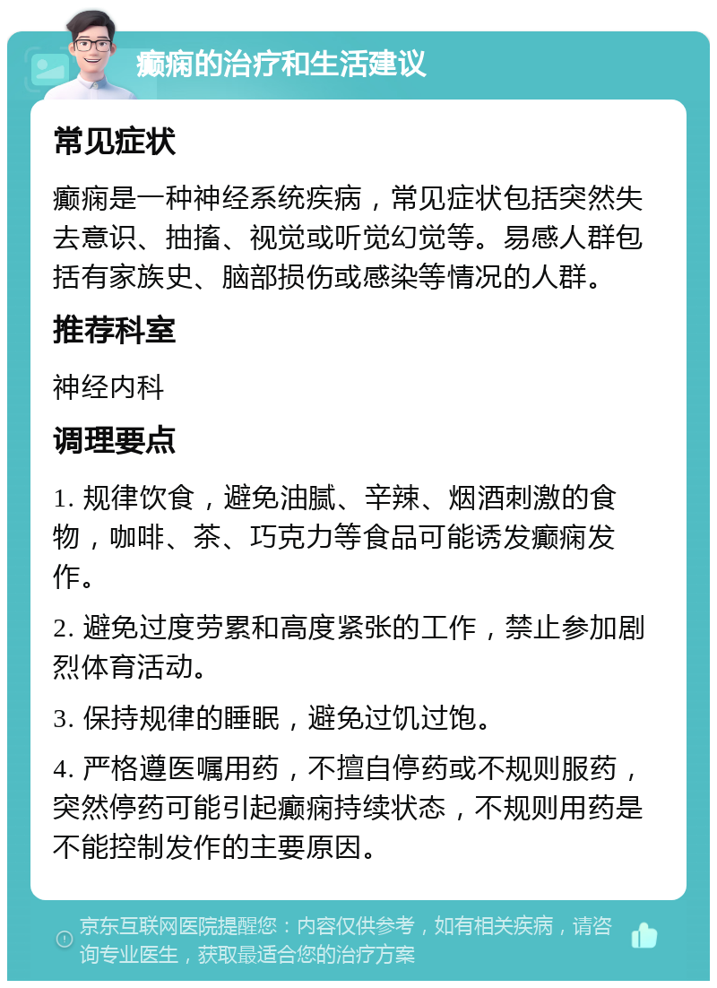 癫痫的治疗和生活建议 常见症状 癫痫是一种神经系统疾病，常见症状包括突然失去意识、抽搐、视觉或听觉幻觉等。易感人群包括有家族史、脑部损伤或感染等情况的人群。 推荐科室 神经内科 调理要点 1. 规律饮食，避免油腻、辛辣、烟酒刺激的食物，咖啡、茶、巧克力等食品可能诱发癫痫发作。 2. 避免过度劳累和高度紧张的工作，禁止参加剧烈体育活动。 3. 保持规律的睡眠，避免过饥过饱。 4. 严格遵医嘱用药，不擅自停药或不规则服药，突然停药可能引起癫痫持续状态，不规则用药是不能控制发作的主要原因。