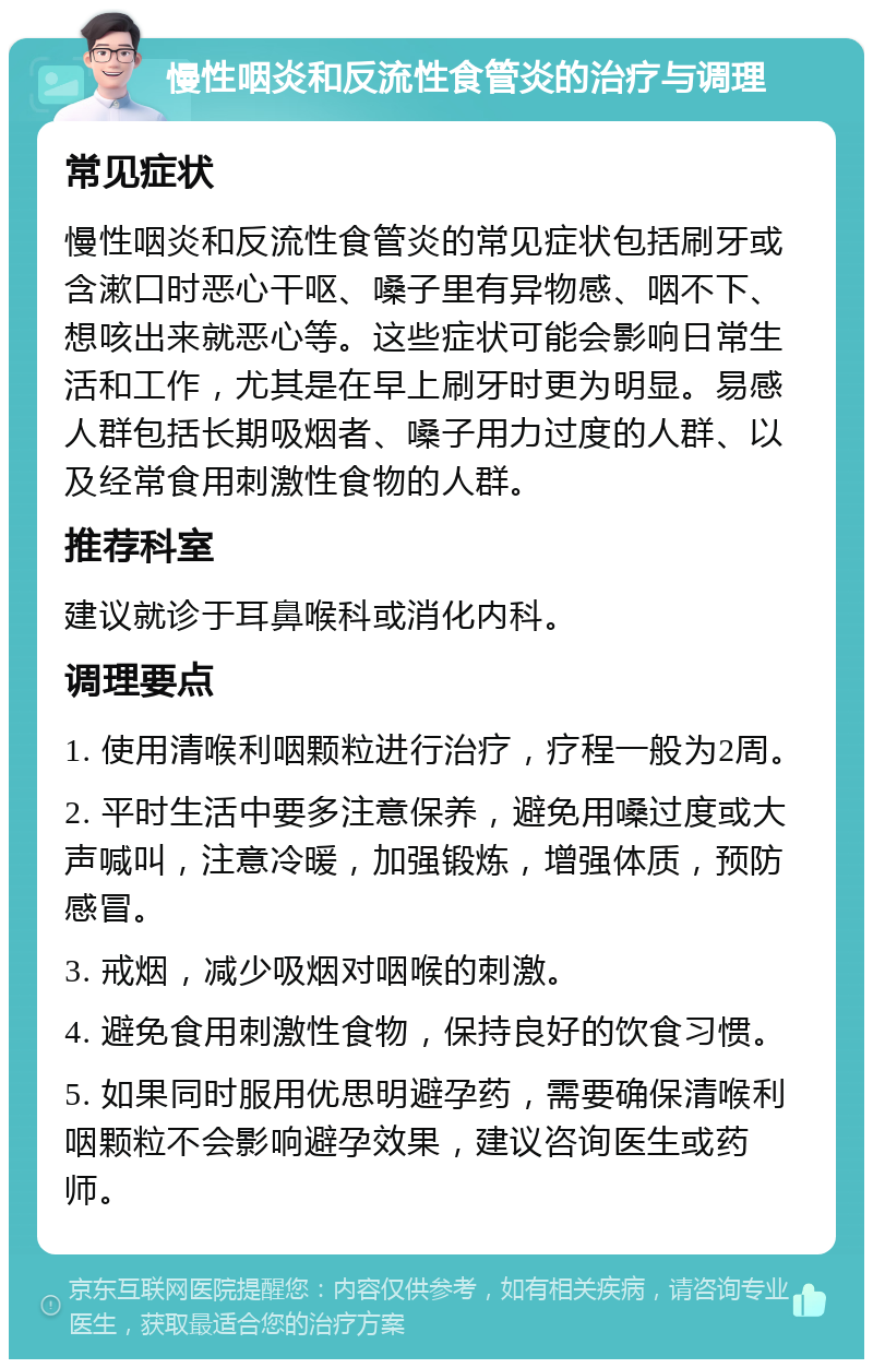 慢性咽炎和反流性食管炎的治疗与调理 常见症状 慢性咽炎和反流性食管炎的常见症状包括刷牙或含漱口时恶心干呕、嗓子里有异物感、咽不下、想咳出来就恶心等。这些症状可能会影响日常生活和工作，尤其是在早上刷牙时更为明显。易感人群包括长期吸烟者、嗓子用力过度的人群、以及经常食用刺激性食物的人群。 推荐科室 建议就诊于耳鼻喉科或消化内科。 调理要点 1. 使用清喉利咽颗粒进行治疗，疗程一般为2周。 2. 平时生活中要多注意保养，避免用嗓过度或大声喊叫，注意冷暖，加强锻炼，增强体质，预防感冒。 3. 戒烟，减少吸烟对咽喉的刺激。 4. 避免食用刺激性食物，保持良好的饮食习惯。 5. 如果同时服用优思明避孕药，需要确保清喉利咽颗粒不会影响避孕效果，建议咨询医生或药师。