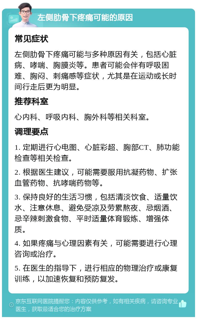 左侧肋骨下疼痛可能的原因 常见症状 左侧肋骨下疼痛可能与多种原因有关，包括心脏病、哮喘、胸膜炎等。患者可能会伴有呼吸困难、胸闷、刺痛感等症状，尤其是在运动或长时间行走后更为明显。 推荐科室 心内科、呼吸内科、胸外科等相关科室。 调理要点 1. 定期进行心电图、心脏彩超、胸部CT、肺功能检查等相关检查。 2. 根据医生建议，可能需要服用抗凝药物、扩张血管药物、抗哮喘药物等。 3. 保持良好的生活习惯，包括清淡饮食、适量饮水、注意休息、避免受凉及劳累熬夜、忌烟酒、忌辛辣刺激食物、平时适量体育锻炼、增强体质。 4. 如果疼痛与心理因素有关，可能需要进行心理咨询或治疗。 5. 在医生的指导下，进行相应的物理治疗或康复训练，以加速恢复和预防复发。