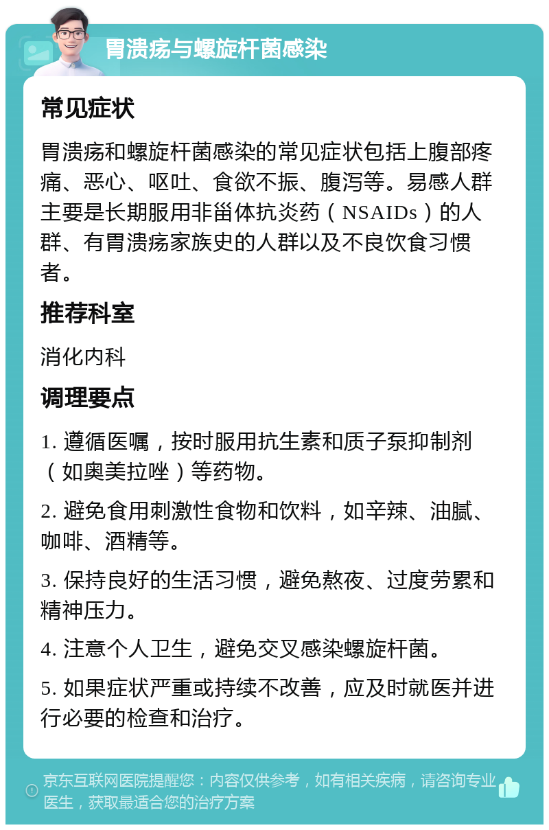 胃溃疡与螺旋杆菌感染 常见症状 胃溃疡和螺旋杆菌感染的常见症状包括上腹部疼痛、恶心、呕吐、食欲不振、腹泻等。易感人群主要是长期服用非甾体抗炎药（NSAIDs）的人群、有胃溃疡家族史的人群以及不良饮食习惯者。 推荐科室 消化内科 调理要点 1. 遵循医嘱，按时服用抗生素和质子泵抑制剂（如奥美拉唑）等药物。 2. 避免食用刺激性食物和饮料，如辛辣、油腻、咖啡、酒精等。 3. 保持良好的生活习惯，避免熬夜、过度劳累和精神压力。 4. 注意个人卫生，避免交叉感染螺旋杆菌。 5. 如果症状严重或持续不改善，应及时就医并进行必要的检查和治疗。