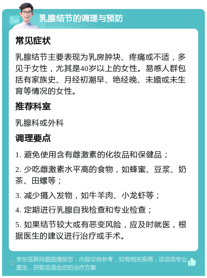 乳腺结节的调理与预防 常见症状 乳腺结节主要表现为乳房肿块、疼痛或不适，多见于女性，尤其是40岁以上的女性。易感人群包括有家族史、月经初潮早、绝经晚、未婚或未生育等情况的女性。 推荐科室 乳腺科或外科 调理要点 1. 避免使用含有雌激素的化妆品和保健品； 2. 少吃雌激素水平高的食物，如蜂蜜、豆浆、奶茶、田螺等； 3. 减少摄入发物，如牛羊肉、小龙虾等； 4. 定期进行乳腺自我检查和专业检查； 5. 如果结节较大或有恶变风险，应及时就医，根据医生的建议进行治疗或手术。