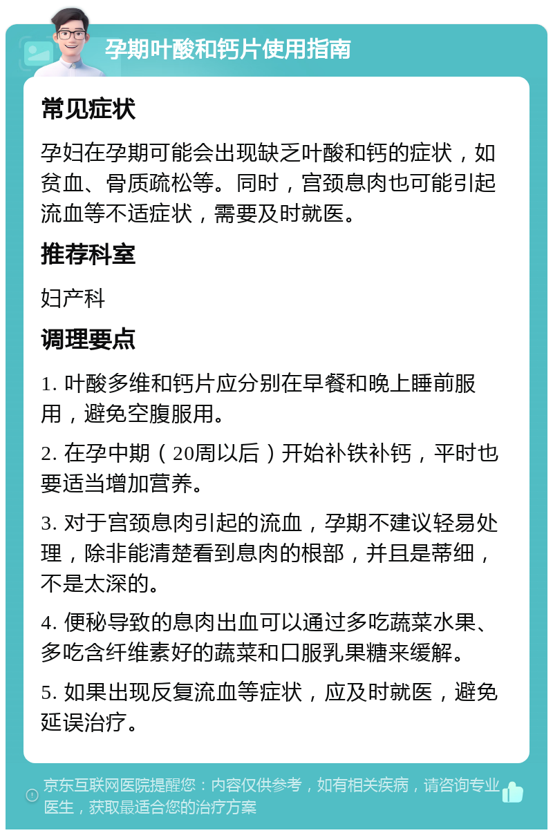 孕期叶酸和钙片使用指南 常见症状 孕妇在孕期可能会出现缺乏叶酸和钙的症状，如贫血、骨质疏松等。同时，宫颈息肉也可能引起流血等不适症状，需要及时就医。 推荐科室 妇产科 调理要点 1. 叶酸多维和钙片应分别在早餐和晚上睡前服用，避免空腹服用。 2. 在孕中期（20周以后）开始补铁补钙，平时也要适当增加营养。 3. 对于宫颈息肉引起的流血，孕期不建议轻易处理，除非能清楚看到息肉的根部，并且是蒂细，不是太深的。 4. 便秘导致的息肉出血可以通过多吃蔬菜水果、多吃含纤维素好的蔬菜和口服乳果糖来缓解。 5. 如果出现反复流血等症状，应及时就医，避免延误治疗。