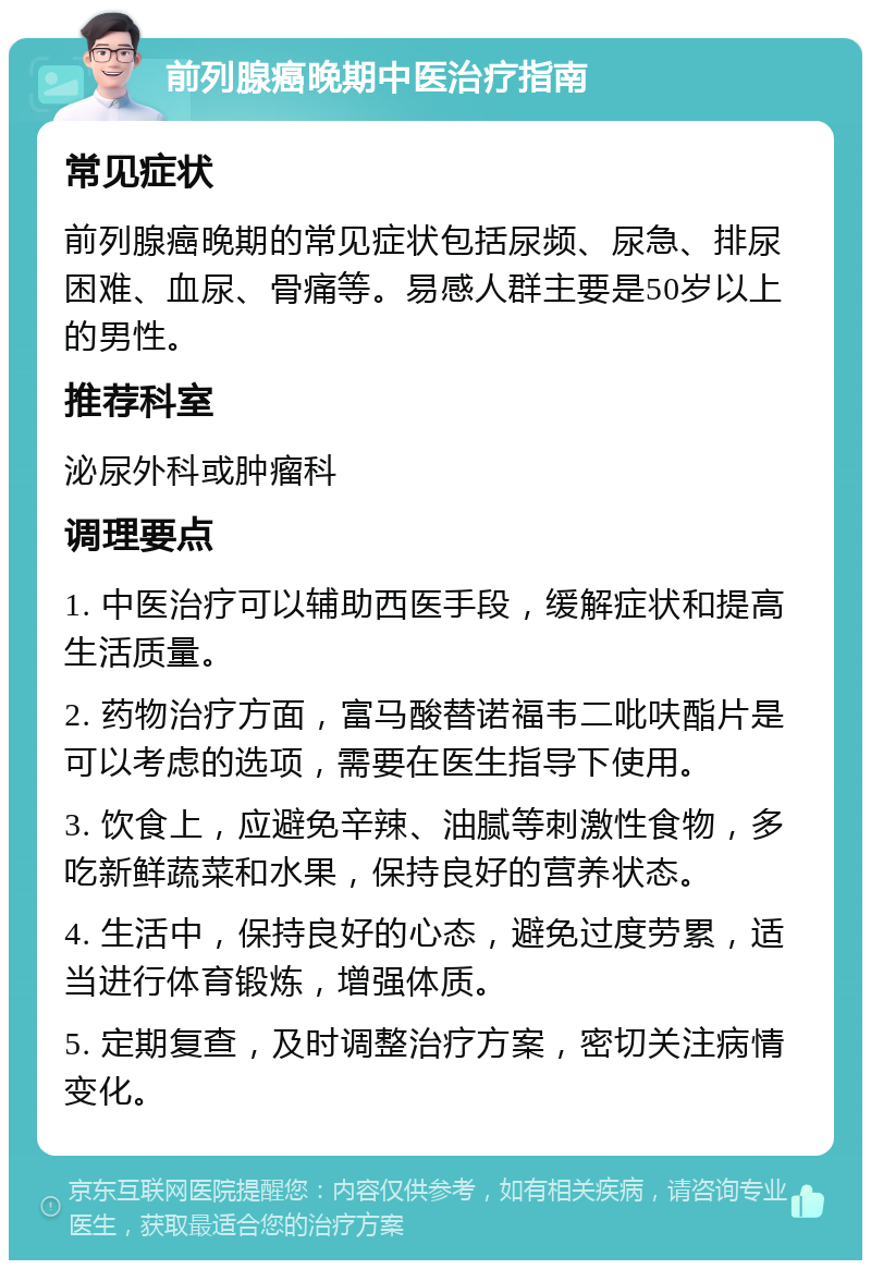 前列腺癌晚期中医治疗指南 常见症状 前列腺癌晚期的常见症状包括尿频、尿急、排尿困难、血尿、骨痛等。易感人群主要是50岁以上的男性。 推荐科室 泌尿外科或肿瘤科 调理要点 1. 中医治疗可以辅助西医手段，缓解症状和提高生活质量。 2. 药物治疗方面，富马酸替诺福韦二吡呋酯片是可以考虑的选项，需要在医生指导下使用。 3. 饮食上，应避免辛辣、油腻等刺激性食物，多吃新鲜蔬菜和水果，保持良好的营养状态。 4. 生活中，保持良好的心态，避免过度劳累，适当进行体育锻炼，增强体质。 5. 定期复查，及时调整治疗方案，密切关注病情变化。