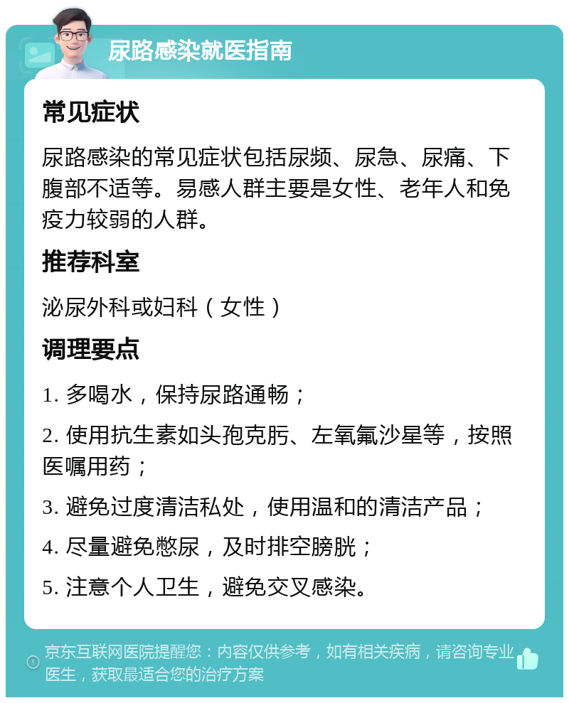 尿路感染就医指南 常见症状 尿路感染的常见症状包括尿频、尿急、尿痛、下腹部不适等。易感人群主要是女性、老年人和免疫力较弱的人群。 推荐科室 泌尿外科或妇科（女性） 调理要点 1. 多喝水，保持尿路通畅； 2. 使用抗生素如头孢克肟、左氧氟沙星等，按照医嘱用药； 3. 避免过度清洁私处，使用温和的清洁产品； 4. 尽量避免憋尿，及时排空膀胱； 5. 注意个人卫生，避免交叉感染。