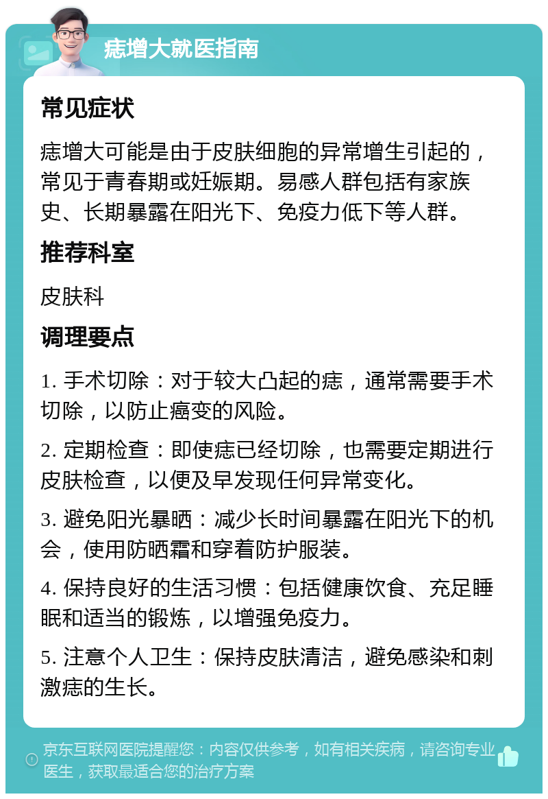 痣增大就医指南 常见症状 痣增大可能是由于皮肤细胞的异常增生引起的，常见于青春期或妊娠期。易感人群包括有家族史、长期暴露在阳光下、免疫力低下等人群。 推荐科室 皮肤科 调理要点 1. 手术切除：对于较大凸起的痣，通常需要手术切除，以防止癌变的风险。 2. 定期检查：即使痣已经切除，也需要定期进行皮肤检查，以便及早发现任何异常变化。 3. 避免阳光暴晒：减少长时间暴露在阳光下的机会，使用防晒霜和穿着防护服装。 4. 保持良好的生活习惯：包括健康饮食、充足睡眠和适当的锻炼，以增强免疫力。 5. 注意个人卫生：保持皮肤清洁，避免感染和刺激痣的生长。